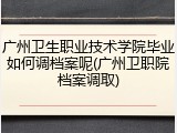 广州卫生职业技术学院毕业如何调档案呢(广州卫职院档案调取)