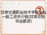 甘肃交通职业技术学院毕业一般工资多少钱(甘肃交院毕业薪资)