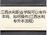 江西水利职业学院可以专升本吗，如何操作(江西水利专升本流程)