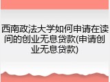 西南政法大学如何申请在读间的创业无息贷款(申请创业无息贷款)
