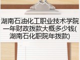 湖南石油化工职业技术学院一年财政拨款大概多少钱(湖南石化职院年拨款)