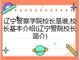 辽宁警察学院校长是谁,校长基本介绍(辽宁警院校长简介)