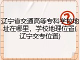 辽宁省交通高等专科学校地址在哪里，学校地理位置(辽宁交专位置)