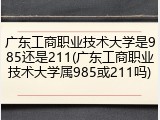 广东工商职业技术大学是985还是211(广东工商职业技术大学属985或211吗)