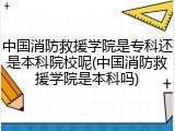 中国消防救援学院是专科还是本科院校呢(中国消防救援学院是本科吗)