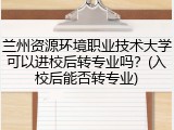 兰州资源环境职业技术大学可以进校后转专业吗？(入校后能否转专业)