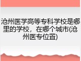 沧州医学高等专科学校是哪里的学校，在哪个城市(沧州医专位置)