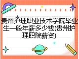 贵州护理职业技术学院毕业生一般年薪多少钱(贵州护理职院薪资)