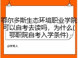 鄂尔多斯生态环境职业学院可以自考去读吗，为什么(鄂职院自考入学条件)