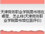 天津商务职业学院图书馆在哪里，怎么样(天津商务职业学院图书馆位置评价)