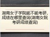湖南女子学院能不能考研，成绩在哪里查询(湖南女院考研成绩查询)