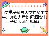 西安电子科技大学有多少学生，师资力量如何(西安电子科大师生规模)