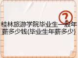 桂林旅游学院毕业生一般年薪多少钱(毕业生年薪多少)