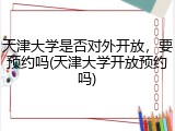 天津大学是否对外开放，要预约吗(天津大学开放预约吗)