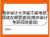 南京审计大学能不能考研，成绩在哪里查询(南京审计考研成绩查询)