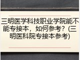 三明医学科技职业学院能不能专接本，如何参考？(三明医科院专接本参考)