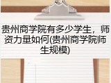 贵州商学院有多少学生，师资力量如何(贵州商学院师生规模)