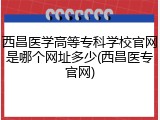 西昌医学高等专科学校官网是哪个网址多少(西昌医专官网)