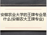安徽农业大学的王牌专业是什么(安徽农大王牌专业)