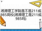 湘潭理工学院是不是211或985高校(湘潭理工是211或985吗)