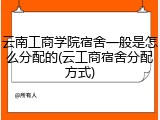 云南工商学院宿舍一般是怎么分配的(云工商宿舍分配方式)