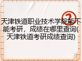 天津铁道职业技术学院能不能考研，成绩在哪里查询(天津铁道考研成绩查询)