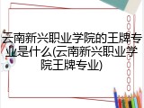云南新兴职业学院的王牌专业是什么(云南新兴职业学院王牌专业)