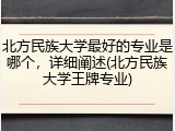 北方民族大学最好的专业是哪个，详细阐述(北方民族大学王牌专业)