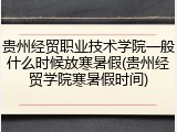 贵州经贸职业技术学院一般什么时候放寒暑假(贵州经贸学院寒暑假时间)