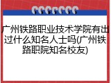 广州铁路职业技术学院有出过什么知名人士吗(广州铁路职院知名校友)