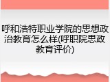 呼和浩特职业学院的思想政治教育怎么样(呼职院思政教育评价)