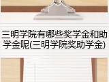 三明学院有哪些奖学金和助学金呢(三明学院奖助学金)