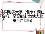 中国地质大学（北京）要住校吗，是否能走读(地大北京可走读吗)