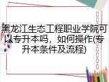 黑龙江生态工程职业学院可以专升本吗，如何操作(专升本条件及流程)