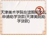 天津美术学院在读期间怎么申请助学贷款(天津美院助学贷款)