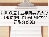 四川铁道职业学院要多少分才能进(四川铁道职业学院录取分数线)