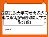 西藏民族大学高考需多少分能录取呢(西藏民族大学录取分数)