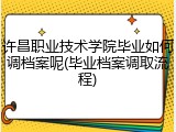 许昌职业技术学院毕业如何调档案呢(毕业档案调取流程)