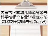 内蒙古民族幼儿师范高等专科学校哪个专业毕业就业前景比较好(幼师专业就业好)