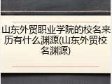 山东外贸职业学院的校名来历有什么渊源(山东外贸校名渊源)