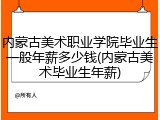 内蒙古美术职业学院毕业生一般年薪多少钱(内蒙古美术毕业生年薪)