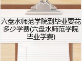 六盘水师范学院到毕业要花多少学费(六盘水师范学院毕业学费)