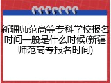 新疆师范高等专科学校报名时间一般是什么时候(新疆师范高专报名时间)
