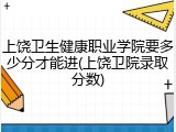上饶卫生健康职业学院要多少分才能进(上饶卫院录取分数)
