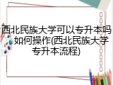 西北民族大学可以专升本吗，如何操作(西北民族大学专升本流程)