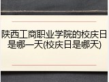 陕西工商职业学院的校庆日是哪一天(校庆日是哪天)