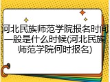 河北民族师范学院报名时间一般是什么时候(河北民族师范学院何时报名)