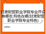 甘肃财贸职业学院专业开设有哪些,特色在哪(甘肃财贸职业学院专业特色)