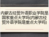 内蒙古经贸外语职业学院是国家重点大学吗(内蒙古经贸外语学院是重点大学吗)