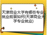 天津商业大学有哪些专业，就业前景如何(天津商业大学专业就业)